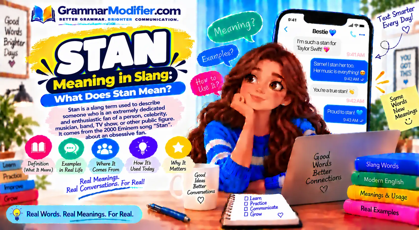 # Stan Meaning in Slang: What Does Stan Mean? **Meta Title:** Stan Meaning in Slang: What Does Stan Mean? **Meta Description:** Learn what stan means in slang, texting, and social media. See its noun and verb forms, origin, examples, tone, and difference from fan. **Feature Image Prompt:** Realistic English-learning desk with an open dictionary, notebook, smartphone displaying “stan,” handwritten vocabulary notes, and subtle classroom elements. **Alt Text:** English vocabulary lesson explaining the slang meaning of stan **Caption:** Learn what “stan” means, where it came from, and how to use it naturally. **Description:** This guide explains the meaning of **stan** in modern American English slang. Learn how it works as a noun and verb, how people use it in texts and social media, and how its meaning differs from **fan**. You’ll also learn its origin, pronunciation, common forms, and practical sentence examples. ## Quick Answer **Stan** is informal slang for a **very enthusiastic or devoted fan**. As a verb, **to stan** means to strongly admire or support someone or something. In texting and social media, **“I stan this”** usually means **“I strongly like or support this.”** The word can sound playful and positive, although it can also describe very intense fandom. ## TL;DR * **Stan** can be a noun or a verb. * A **stan** is a very enthusiastic fan. * **To stan** means to strongly support or admire. * **“I stan”** means “I strongly support this.” * **Stan** is informal and common online. * The word comes from Eminem’s 2000 song **“Stan.”** * **Stan** can sound positive, playful, neutral, or critical. * **Fan** is usually more neutral than **stan**. ## What Does Stan Mean in Slang? In modern slang, **stan** describes someone who is highly enthusiastic about a person, group, or interest. It is especially common when talking about music, celebrities, sports, television, movies, and online fandoms. Major English dictionaries treat **stan** as informal language. Oxford defines the noun as a “very enthusiastic fan,” while Cambridge describes a stan as someone who follows and admires a famous person to an extreme level. The meaning has also become broader in everyday online English. Someone might say **“I stan this song”** simply to express strong approval, without suggesting extreme behavior. ## What Does Stan Mean in Texting? In texting, **stan** usually expresses strong admiration or support. You may see it used as a noun, a verb, or a short reaction. For example, **“I stan her”** means the speaker strongly supports or admires her. **“We stan”** can simply mean “We strongly approve.” Common texting examples include: * **“I stan this artist.”** — I strongly support or admire this artist. * **“She’s a huge stan.”** — She is a very devoted fan. * **“We stan.”** — We strongly approve. * **“I’ve been stanning this show.”** — I’ve been strongly enjoying or supporting this show. * **“Are you a stan?”** — Are you a very devoted fan? Because **stan** is informal, it fits texts, comments, group chats, and casual conversations better than formal writing. ## How Do You Pronounce Stan? **Stan** is pronounced **/stæn/**, with the same vowel sound heard in words such as **can** and **plan**. Both Oxford and Cambridge list this pronunciation. It is normally pronounced as one short syllable: **STAN** The word is not normally pronounced like the common first name **Stan**, although the spelling is identical. Oxford lists **Stan** as a separate name related to **Stanley**. ## Stan as a Noun As a **noun**, *stan* refers to a person who is extremely enthusiastic about someone or something. The noun normally refers to a fan, especially in online fandom. It can describe fans of singers, actors, athletes, creators, fictional characters, sports teams, or other interests. Examples: * **“She is a Taylor Swift stan.”** * **“He has been a basketball stan for years.”** * **“The artist thanked her stans after the show.”** * **“I’m a fan, but I wouldn’t call myself a stan.”** The noun is usually more intense than the neutral word **fan**, although speakers often use the distinction loosely. ## Stan as a Verb **Stan** also works as a verb. To **stan someone or something** means to support, admire, or follow them very enthusiastically. Oxford lists the verb as informal and gives both direct and **stan for** constructions. The verb can describe people and things: * **“I stan this singer.”** * **“She stans that actor.”** * **“We stan this album.”** * **“They stan their favorite team.”** * **“He stans that character.”** This flexible verb use is one reason the word appears so often in online conversations. ## What Does “I Stan” Mean? **“I stan”** means **“I strongly support, admire, or really like.”** The phrase is usually casual and expressive. It does not always mean the speaker has an extreme attachment to the subject. For example: > **“I stan this album.”** This could simply mean: > **“I really love this album.”** Likewise, **“I stan her”** can mean that the speaker strongly supports or admires a person. In social media language, **“I stan”** is often used for enthusiastic praise rather than a literal statement about someone’s level of fandom. ## What Does “We Stan” Mean? **“We stan”** usually means **“We strongly approve”** or **“We support this.”** It is often used as a playful reaction. Someone might write **“We stan supportive friends”** to show approval of kindness or loyalty. The phrase can therefore go beyond celebrity fandom: * **“We stan good storytelling.”** * **“We stan supportive friends.”** * **“We stan this outfit.”** * **“We stan her confidence.”** * **“We stan a great comeback.”** The tone is usually informal, enthusiastic, and positive. ## Stan vs. Fan: What’s the Difference? The basic difference is **intensity and tone**. A **fan** is simply someone who likes or supports a person, team, show, artist, or other interest. A **stan** generally suggests stronger enthusiasm or deeper involvement. Cambridge specifically notes a distinction between being a stan and being a fan. | Word | Typical meaning | Tone | | ------------- | --------------------------------------- | ------------------- | | **Fan** | Someone who likes or supports something | Neutral | | **Superfan** | A particularly devoted fan | Strong | | **Stan** | A highly enthusiastic fan or supporter | Informal | | **Supporter** | Someone who backs a person or idea | More neutral/formal | The distinction is not absolute. In everyday internet language, people sometimes use **stan** simply to mean **“really like.”** ## Is Stan Positive or Negative? **Stan can be positive, neutral, playful, or critical.** The surrounding sentence usually tells you which meaning the speaker intends. Someone may proudly call themselves a **stan** because they love an artist's work. Another person may use the word critically when describing fans who defend someone regardless of criticism. Compare these examples: * **Positive:** “I stan her music.” * **Playful:** “We stan a good breakfast.” * **Neutral:** “The singer has millions of stans.” * **Critical:** “Some stans became angry over the review.” The word itself does not automatically mean something negative. **Tone and context determine the meaning.** ## Can You Stan a Song, Movie, or Character? Yes. Modern informal English uses **stan** for much more than individual celebrities. You can **stan** a: * Singer * Actor * Song * Album * Movie * TV show * Fictional character * Sports team * Creator * Video game * Style or aesthetic For example, **“I stan this character”** means the speaker strongly likes or supports that character. **“We stan this movie”** expresses strong approval of the movie. This broader use shows how internet slang can move from describing a type of person to describing an action. ## What Is a Stan Account? A **stan account** is a social-media account mainly dedicated to supporting or discussing a particular person, group, character, or fandom. A stan account might post: * Photos or clips * Fan edits * News and updates * Commentary * Fan art * Favorite moments * Discussions with other fans For example, an account focused mainly on a particular singer could be described as a **stan account**. The term is especially associated with online fandom communities and social media. ## What Is Stan Culture? **Stan culture** refers to highly active online fan communities and the behaviors associated with them. Stan culture can include enthusiastic support, fan discussions, creative content, recommendations, and community interaction. Depending on the context, the phrase can also refer to conflicts or overly intense behavior within fandoms. The term is therefore broader than simply saying someone is a **stan**. **Stan** describes a person or action. **Stan culture** describes the wider fan-community environment. ## What Does “Stan For” Mean? **“Stan for”** is another informal construction meaning to strongly support or admire someone or something. For example: > **“I stan for this artist.”** This means: > **“I strongly support or admire this artist.”** Oxford includes **stan for somebody/something** as a verb construction. However, **“I stan this artist”** is also a natural construction. You do not always need **for**. ## Where Did the Word Stan Come From? The modern slang word **stan** is connected to Eminem's 2000 song **“Stan.”** The song tells the story of an extremely devoted fan, and major dictionaries identify it as the source behind the modern slang term. The original reference carried a much darker sense of extreme fandom. Over time, online communities adopted **stan** as a broader term for highly enthusiastic support. Today, the word can be much lighter. Saying **“I stan this song”** does not automatically suggest the extreme behavior associated with the song's fictional character. ## Is Stan Short for “Stalker” and “Fan”? You may see an explanation saying that **stan** combines **stalker** and **fan**. That explanation is widely repeated online, but it should not be presented as the established origin. Major dictionary sources connect the modern slang term directly to Eminem's 2000 song **“Stan.”** So the safest explanation is: **The slang term is associated with Eminem's song, while “stalker + fan” is a popular explanation for how the word was formed.** That distinction matters when explaining word origins accurately. ## Stan Verb Forms and Common Grammar Mistakes Because **stan** is an informal verb, learners sometimes wonder how to form its past and continuous forms. Oxford gives these forms: **stan, stans, stanned,** and **stanning**. | Form | Example | | ------------ | -------------------------------- | | **stan** | I stan this artist. | | **stans** | She stans that singer. | | **stanned** | They stanned the show last year. | | **stanning** | We are stanning this new series. | Avoid forms such as **“staned”** or **“staning.”** The spelling doubles the final **n** before the **-ed** and **-ing** endings. ## How to Use Stan in a Sentence Use **stan** when you want a casual way to express strong fandom or approval. It works naturally in: * Text messages * Social-media posts * Comments * Casual conversations * Online fandom discussions * Informal captions For formal writing, choose a more standard word. **Casual:** > “I stan this artist.” **Neutral:** > “I’m a big fan of this artist.” **More formal:** > “I strongly support this artist.” This distinction is useful for English learners because knowing a word's **register** is just as important as knowing its definition. ## Common Mistakes With Stan The most common mistakes involve **grammar, spelling, and formality**. * **Incorrect:** “She stan that singer.” * **Correct:** “She **stans** that singer.” * **Incorrect:** “I staned the show.” * **Correct:** “I **stanned** the show.” * **Incorrect:** “They are staning the artist.” * **Correct:** “They are **stanning** the artist.” * **Less natural:** “I am a stan of the movie.” * **More natural:** “I **stan the movie**” or “I’m a **fan of the movie**.” * **Formal writing:** “I stan this policy.” * **More formal:** “I strongly support this policy.” The last example is not a grammar error. It is a **style and register choice**. ## Is Stan Formal English? **No. Stan is informal slang.** Oxford and Cambridge both label its dictionary entries as informal. That makes it appropriate for casual communication but less suitable for formal academic, business, or professional writing. Use these alternatives when a formal tone is needed: * **fan** * **supporter** * **admirer** * **enthusiast** * **strong supporter** * **follower** Choosing the right word depends on the audience and purpose. ## Stan vs. the “-stan” in Country Names The slang word **stan** should not be confused with the **-stan** found in country names such as **Pakistan, Afghanistan, Kazakhstan, Uzbekistan,** and **Tajikistan**. The two uses have different linguistic histories. In **internet slang**, *stan* refers to enthusiastic fandom and is linked to Eminem's 2000 song. In geographic names, **-stan** is a separate suffix with a different meaning and origin. So a search for **“stan meaning”** can sometimes refer to two completely different language questions. ## FAQs About Stan Meaning in Slang ### What does stan mean in slang? **Stan** means a very enthusiastic or devoted fan. As a verb, it means to strongly support or admire someone or something. ### What does “I stan” mean in texting? **“I stan”** usually means **“I strongly like, support, or admire this.”** It is informal and common in online conversations. ### Is stan a bad word? **No.** Stan is informal slang, not automatically an offensive word. Its tone can be positive, playful, neutral, or critical depending on context. ### What is the difference between a stan and a fan? A **fan** is someone who likes or supports something. A **stan** usually suggests stronger enthusiasm or devotion, although people often use the terms loosely. ### What does stanning mean? **Stanning** is the **-ing form of the verb stan**. It describes actively showing strong support or admiration. ### What does a stan account mean? A **stan account** is a social-media account mainly dedicated to a favorite person, group, character, or fandom. ### Where did stan come from? The modern slang term is linked to Eminem's **2000 song “Stan,”** which tells the story of an extremely devoted fan. Major dictionaries identify the song as the source of the modern slang usage. ## Conclusion **Stan** is an informal English slang word for a **very enthusiastic fan**, and it also works as a verb meaning **to strongly support or admire**. It is especially common in texting, social media, entertainment discussions, and online fandoms. The key is to understand its **tone and register**. Use **stan** in casual situations when you want expressive language, but choose words such as **fan, supporter,** or **admirer** when a more neutral or formal tone is appropriate. For more vocabulary practice, compare **stan** with other common internet slang terms and learn how each one changes meaning with context.
